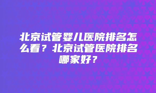 北京试管婴儿医院排名怎么看？北京试管医院排名哪家好？