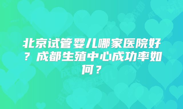 北京试管婴儿哪家医院好？成都生殖中心成功率如何？