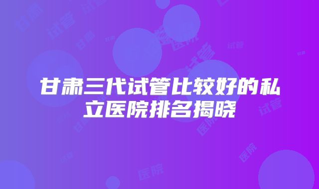 甘肃三代试管比较好的私立医院排名揭晓