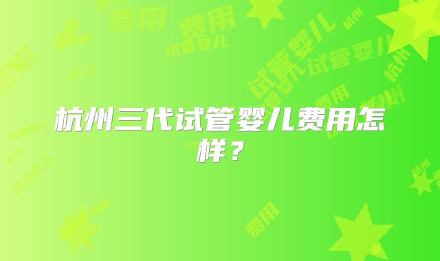 杭州三代试管婴儿费用怎样？