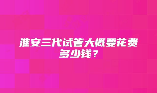 淮安三代试管大概要花费多少钱?