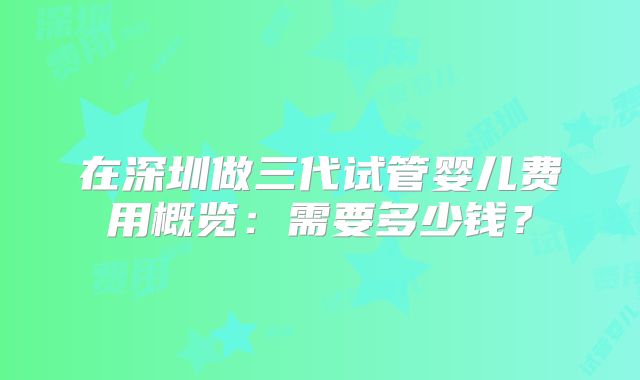 在深圳做三代试管婴儿费用概览:需要多少钱?