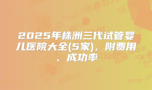 2025年株洲三代试管婴儿医院大全(5家)，附费用、成功率