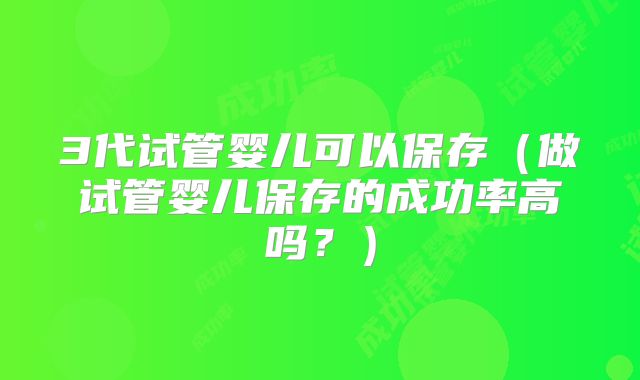 3代试管婴儿可以保存（做试管婴儿保存的成功率高吗？）