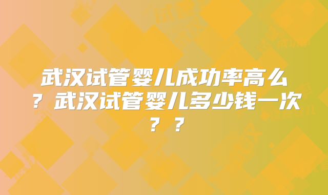 武汉试管婴儿成功率高么？武汉试管婴儿多少钱一次？？