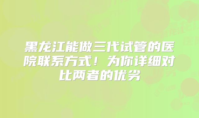 黑龙江能做三代试管的医院联系方式！为你详细对比两者的优劣
