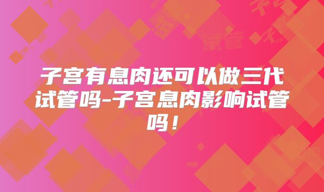 子宫有息肉还可以做三代试管吗-子宫息肉影响试管吗！
