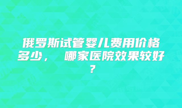 俄罗斯试管婴儿费用价格多少， 哪家医院效果较好？