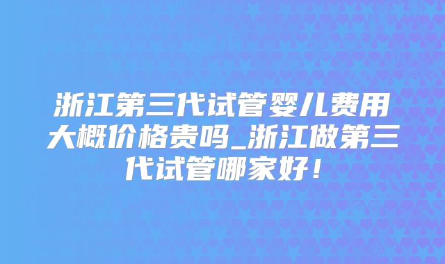 浙江第三代试管婴儿费用大概价格贵吗_浙江做第三代试管哪家好！