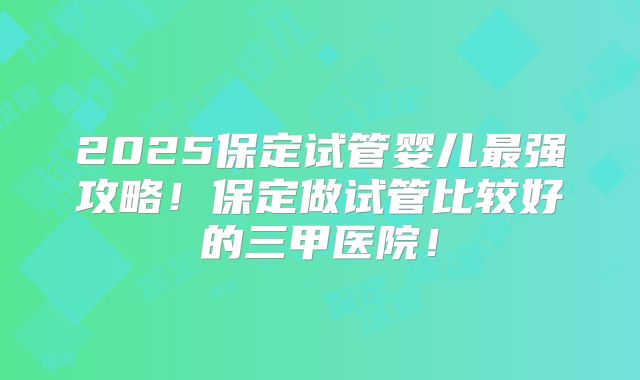 2025保定试管婴儿最强攻略!保定做试管比较好的三甲医院!