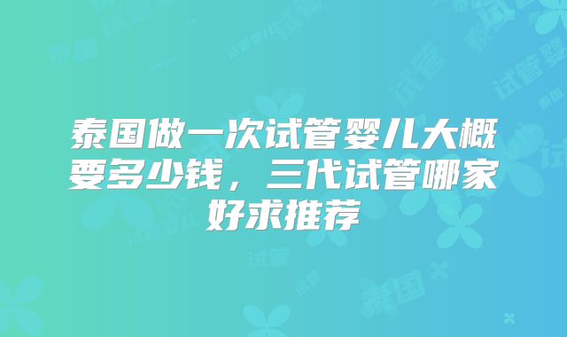 泰国做一次试管婴儿大概要多少钱，三代试管哪家好求推荐