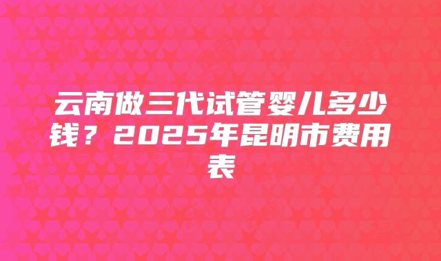云南做三代试管婴儿多少钱?2025年昆明市费用表