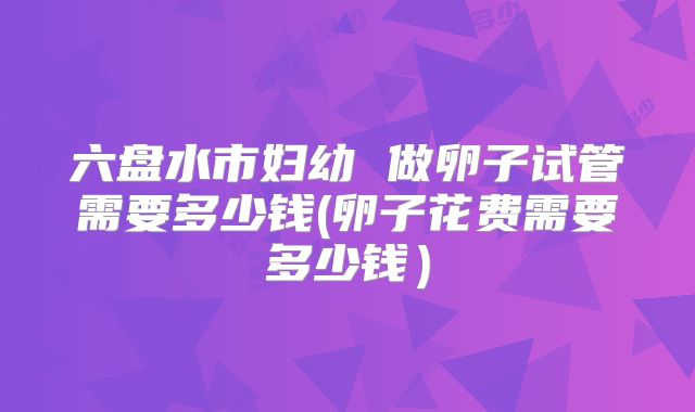 六盘水市妇幼 做卵子试管需要多少钱(卵子花费需要多少钱）