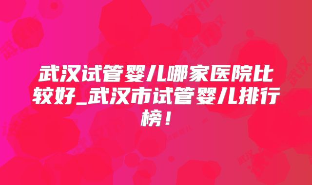 武汉试管婴儿哪家医院比较好_武汉市试管婴儿排行榜!