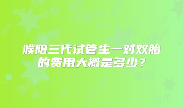 濮阳三代试管生一对双胎的费用大概是多少?