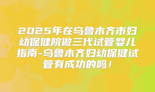 2025年在乌鲁木齐市妇幼保健院做三代试管婴儿指南-乌鲁木齐妇幼保健试管有成功的吗！