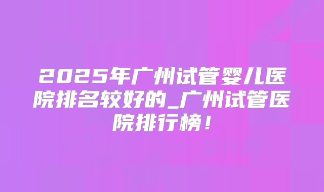 2025年广州试管婴儿医院排名较好的_广州试管医院排行榜！