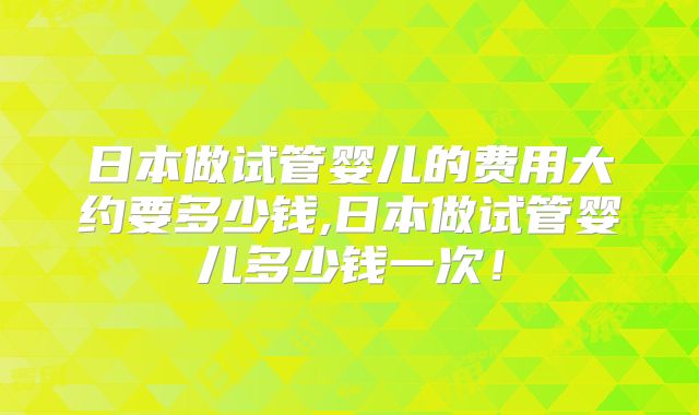 日本做试管婴儿的费用大约要多少钱,日本做试管婴儿多少钱一次！