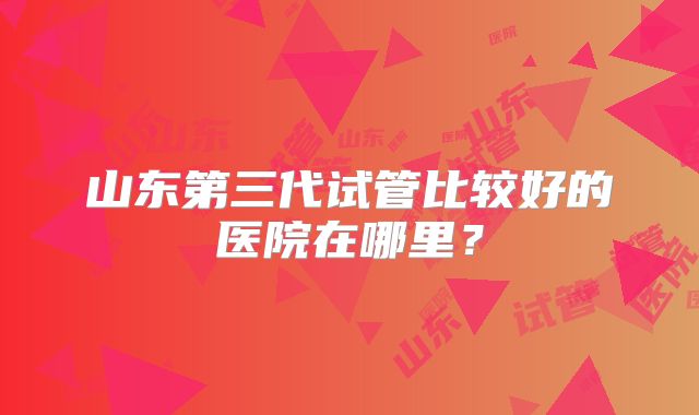 山东第三代试管比较好的医院在哪里？