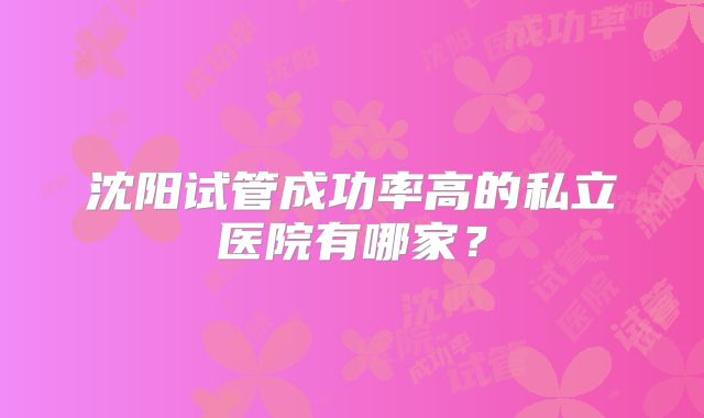 沈阳试管成功率高的私立医院有哪家？
