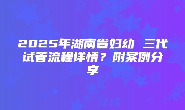 2025年湖南省妇幼 三代试管流程详情?附案例分享