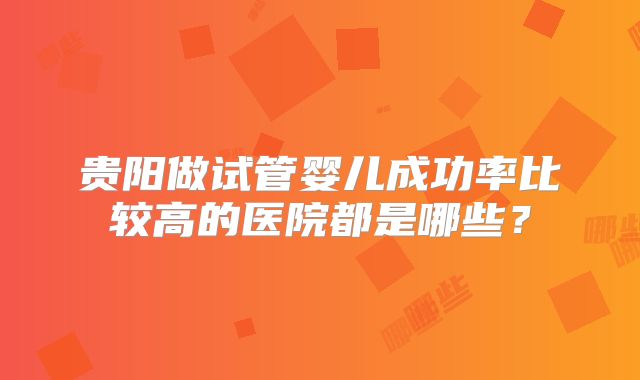贵阳做试管婴儿成功率比较高的医院都是哪些?