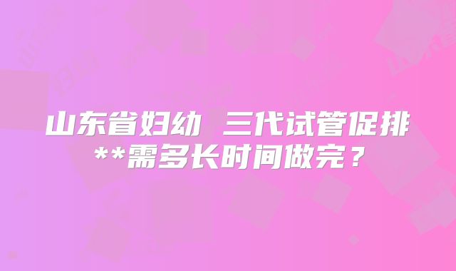 山东省妇幼 三代试管促排**需多长时间做完？