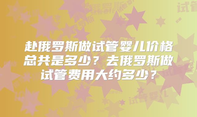 赴俄罗斯做试管婴儿价格总共是多少?去俄罗斯做试管费用大约多少?