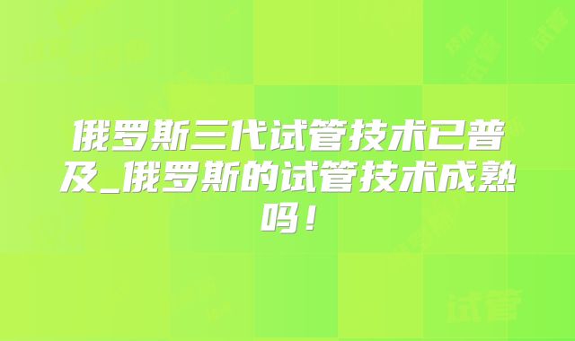 俄罗斯三代试管技术已普及_俄罗斯的试管技术成熟吗!