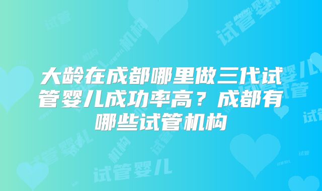 大龄在成都哪里做三代试管婴儿成功率高？成都有哪些试管机构