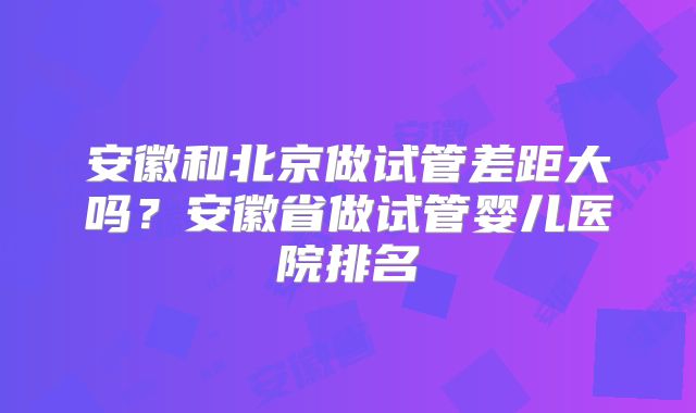 安徽和北京做试管差距大吗？安徽省做试管婴儿医院排名