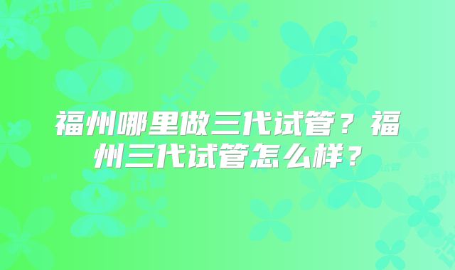 福州哪里做三代试管？福州三代试管怎么样？