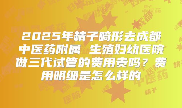 2025年精子畸形去成都中医药附属 生殖妇幼医院做三代试管的费用贵吗?费用明细是怎么样的