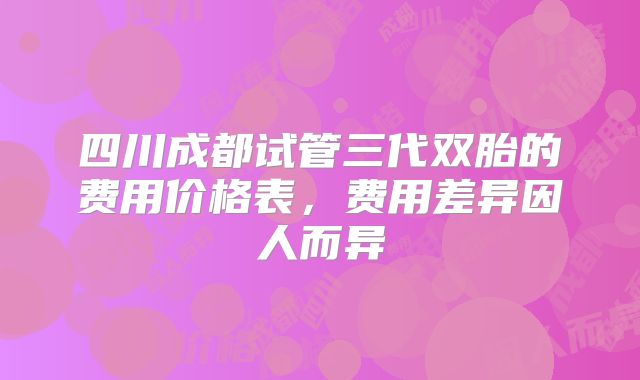 四川成都试管三代双胎的费用价格表，费用差异因人而异
