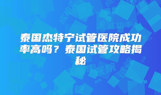 泰国杰特宁试管医院成功率高吗？泰国试管攻略揭秘