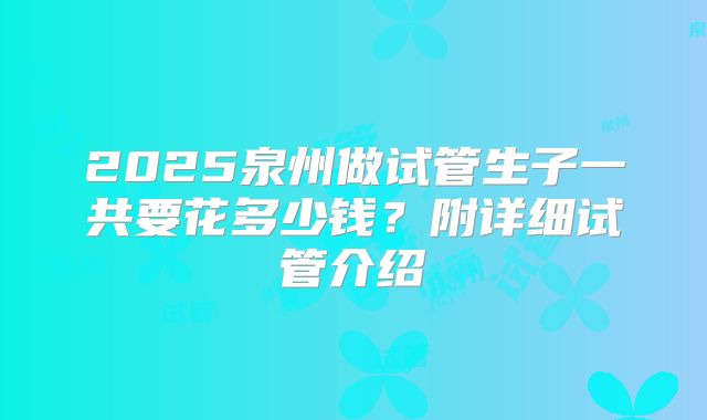 2025泉州做试管生子一共要花多少钱？附详细试管介绍