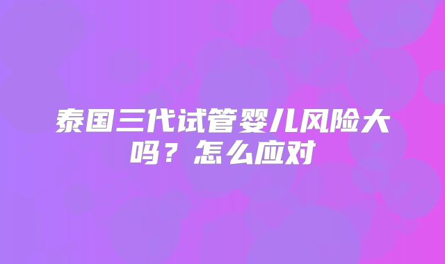 泰国三代试管婴儿风险大吗？怎么应对
