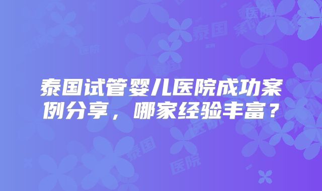 泰国试管婴儿医院成功案例分享，哪家经验丰富？