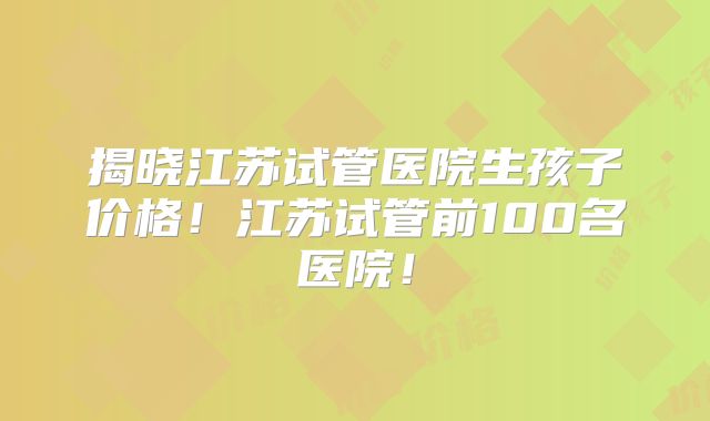 揭晓江苏试管医院生孩子价格！江苏试管前100名医院！