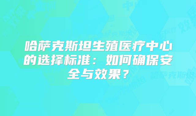 哈萨克斯坦生殖医疗中心的选择标准：如何确保安全与效果？