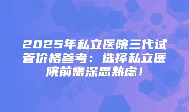 2025年私立医院三代试管价格参考：选择私立医院前需深思熟虑！