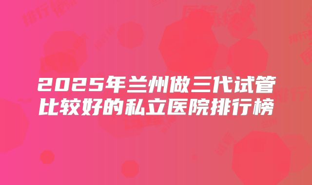 2025年兰州做三代试管比较好的私立医院排行榜