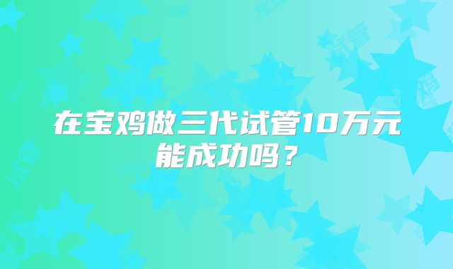 在宝鸡做三代试管10万元能成功吗？