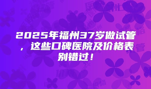 2025年福州37岁做试管，这些口碑医院及价格表别错过！