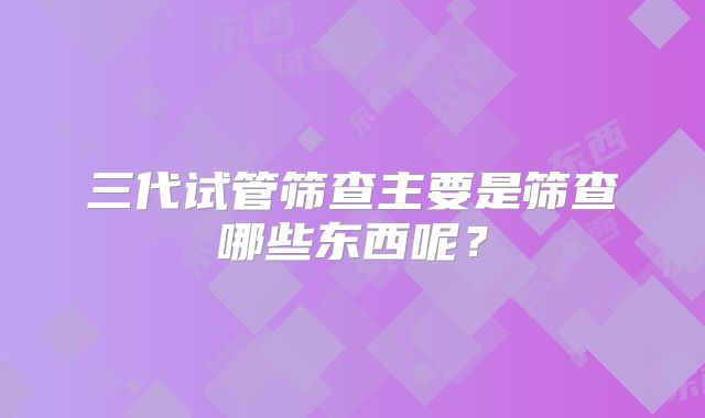 三代试管筛查主要是筛查哪些东西呢？
