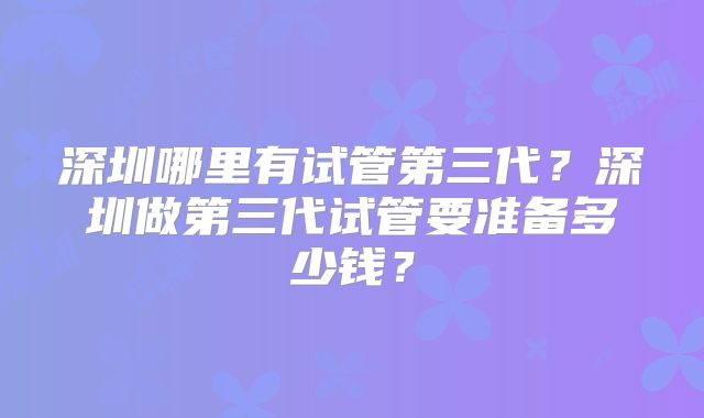 深圳哪里有试管第三代？深圳做第三代试管要准备多少钱？