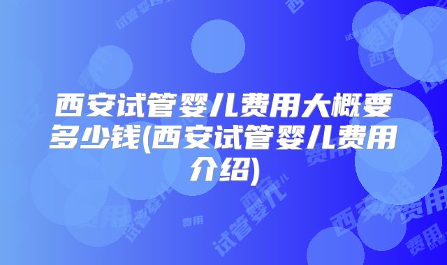 西安试管婴儿费用大概要多少钱(西安试管婴儿费用介绍)
