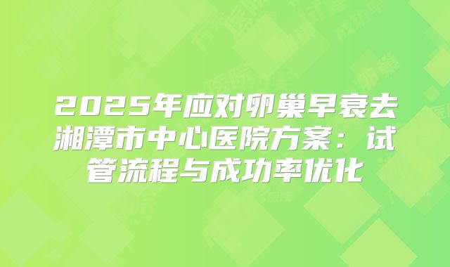 2025年应对卵巢早衰去湘潭市中心医院方案：试管流程与成功率优化