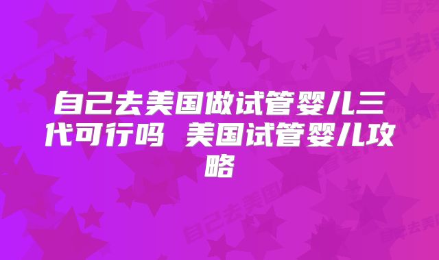 自己去美国做试管婴儿三代可行吗 美国试管婴儿攻略