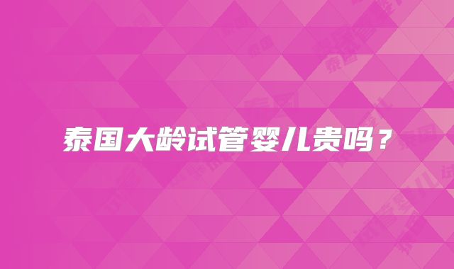 泰国大龄试管婴儿贵吗?